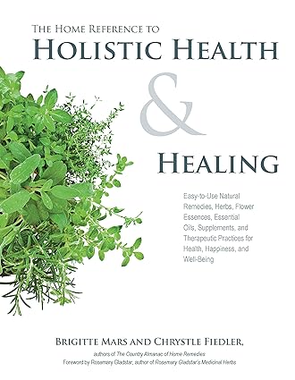 The Home Reference to Holistic Health and Healing Easy to Use Natural Remedies Herbs Flower Essences Essential Oils Supplements and Therapeutic Practices for Health Happiness and Well Being